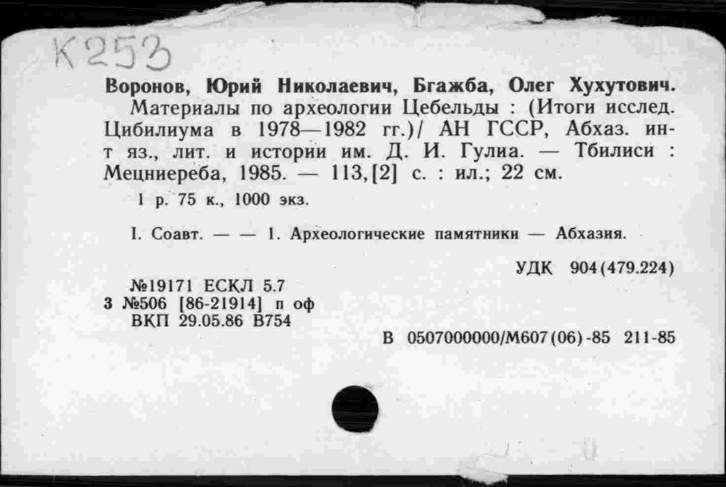 ﻿К 252)
Воронов, Юрий Николаевич, Бгажба, Олег Хухутович.
Материалы по археологии Цебельды : (Итоги исслед. Цибилиума в 1978—1982 гг.)/ АН ГССР, Абхаз, ин-т яз., лит. и истории им. Д. И. Гулиа. — Тбилиси : Мецниереба, 1985. — 113, [2] с. : ил.; 22 см.
1 р. 75 к., 1000 экз.
I. Соавт.
1. Археологические памятники — Абхазия.
№19171 ЕСКЛ 5.7 3 №506 (86-21914] п оф ВКП 29.05.86 В754
УДК 904(479.224)
В 0507000000/М607 (06) -85 211-85